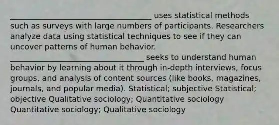 ____________________________________ uses statistical methods such as surveys with large numbers of participants. Researchers analyze data using statistical techniques to see if they can uncover patterns of human behavior. __________________________________ seeks to understand human behavior by learning about it through in-depth interviews, focus groups, and analysis of content sources (like books, magazines, journals, and popular media). Statistical; subjective Statistical; objective Qualitative sociology; Quantitative sociology Quantitative sociology; Qualitative sociology