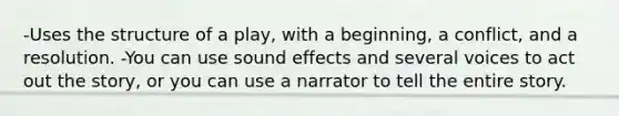 -Uses the structure of a play, with a beginning, a conflict, and a resolution. -You can use sound effects and several voices to act out the story, or you can use a narrator to tell the entire story.