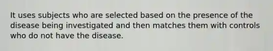 It uses subjects who are selected based on the presence of the disease being investigated and then matches them with controls who do not have the disease.