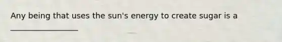 Any being that uses the sun's energy to create sugar is a _________________