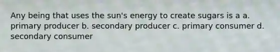 Any being that uses the sun's energy to create sugars is a a. primary producer b. secondary producer c. primary consumer d. secondary consumer