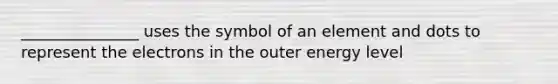 _______________ uses the symbol of an element and dots to represent the electrons in the outer energy level