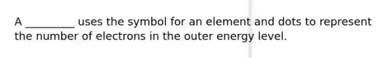 A _________ uses the symbol for an element and dots to represent the number of electrons in the outer energy level.