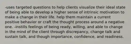 -uses targeted questions to help clients visualize their ideal state of being able to develop a higher sense of intrinsic motivation to make a change in their life. help them maintain a current positive behavior or craft the thought process around a negative one. -instills feelings of being ready, willing, and able to change in the mind of the client through discrepancy, change talk and sustain talk, and though importance, confidence, and readiness.