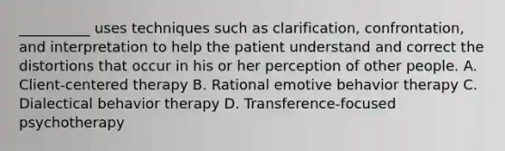 __________ uses techniques such as clarification, confrontation, and interpretation to help the patient understand and correct the distortions that occur in his or her perception of other people. A. Client-centered therapy B. Rational emotive behavior therapy C. Dialectical behavior therapy D. Transference-focused psychotherapy