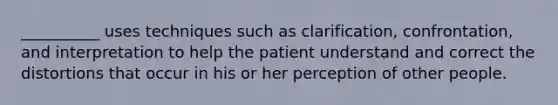 __________ uses techniques such as clarification, confrontation, and interpretation to help the patient understand and correct the distortions that occur in his or her perception of other people.