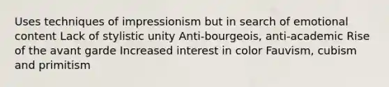 Uses techniques of impressionism but in search of emotional content Lack of stylistic unity Anti-bourgeois, anti-academic Rise of the avant garde Increased interest in color Fauvism, cubism and primitism