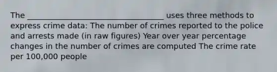 The ___________________________________ uses three methods to express crime data: The number of crimes reported to the police and arrests made (in raw figures) Year over year percentage changes in the number of crimes are computed The crime rate per 100,000 people