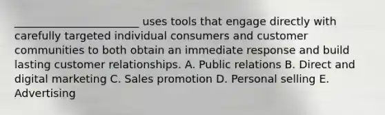 ​_______________________ uses tools that engage directly with carefully targeted individual consumers and customer communities to both obtain an immediate response and build lasting customer relationships. A. Public relations B. Direct and digital marketing C. Sales promotion D. Personal selling E. Advertising