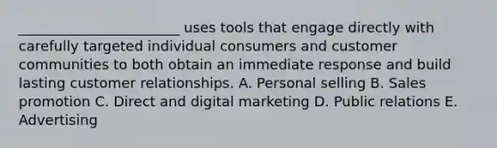 ​_______________________ uses tools that engage directly with carefully targeted individual consumers and customer communities to both obtain an immediate response and build lasting customer relationships. A. Personal selling B. Sales promotion C. Direct and digital marketing D. Public relations E. Advertising