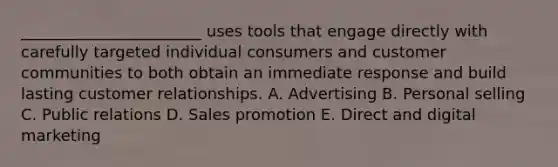 _______________________ uses tools that engage directly with carefully targeted individual consumers and customer communities to both obtain an immediate response and build lasting customer relationships. A. Advertising B. Personal selling C. Public relations D. Sales promotion E. Direct and digital marketing