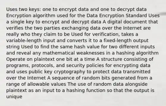 Uses two keys: one to encrypt data and one to decrypt data Encryption algorithm used for the Data Encryption Standard Uses a single key to encrypt and decrypt data A digital document that verifies the two parties exchanging data over the Internet are really who they claim to be Used for verification, takes a variable-length input and converts it to a fixed-length output string Used to find the same hash value for two different inputs and reveal any mathematical weaknesses in a hashing algorithm Operate on plaintext one bit at a time A structure consisting of programs, protocols, and security policies for encrypting data and uses public key cryptography to protect data transmitted over the Internet A sequence of random bits generated from a range of allowable values The use of random data alongside plaintext as an input to a hashing function so that the output is unique