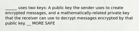 ______ uses two keys: A public key the sender uses to create encrypted messages, and a mathematically-related private key that the receiver can use to decrypt messages encrypted by that public key. __ MORE SAFE