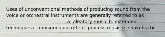 Uses of unconventional methods of producing sound from the voice or orchestral instruments are generally referred to as _________________________. a. aleatory music b. extended techniques c. musique concrète d. process music e. shakuhachi