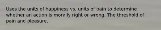 Uses the units of happiness vs. units of pain to determine whether an action is morally right or wrong. The threshold of pain and pleasure.