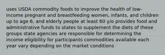 uses USDA commodity foods to improve the health of low-income pregnant and breastfeeding women, infants, and children up to age 6, and elderly people at least 60 y/o provides food and administrative funds to states to supplement the diets of these groups state agencies are responsible for determining the income eligibility for participants commodities available each year vary depending on the market conditions