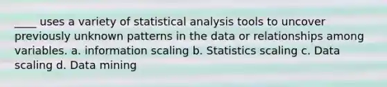 ____ uses a variety of statistical analysis tools to uncover previously unknown patterns in the data or relationships among variables. a. information scaling b. Statistics scaling c. Data scaling d. Data mining