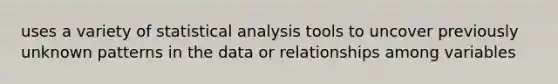 uses a variety of statistical analysis tools to uncover previously unknown patterns in the data or relationships among variables