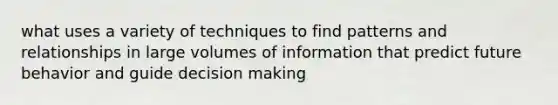 what uses a variety of techniques to find patterns and relationships in large volumes of information that predict future behavior and guide decision making