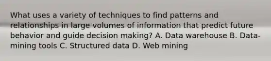 What uses a variety of techniques to find patterns and relationships in large volumes of information that predict future behavior and guide decision making? A. Data warehouse B. Data-mining tools C. Structured data D. Web mining