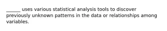 ______ uses various statistical analysis tools to discover previously unknown patterns in the data or relationships among variables.