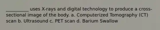 __________ uses X-rays and digital technology to produce a cross-sectional image of the body. a. Computerized Tomography (CT) scan b. Ultrasound c. PET scan d. Barium Swallow