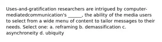 Uses-and-gratification researchers are intrigued by computer-mediatedcommunication's ______, the ability of the media users to select from a wide menu of content to tailor messages to their needs. Select one: a. reframing b. demassification c. asynchroneity d. ubiquity