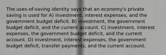 The uses-of-saving identity says that an economy's private saving is used for A) investment, interest expenses, and the government budget deficit. B) investment, the government budget deficit, and the current account. C) investment, interest expenses, the government budget deficit, and the current account. D) investment, interest expenses, the government budget deficit, transfer payments, and the current account.