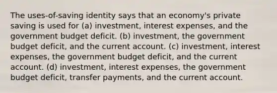 The uses-of-saving identity says that an economy's private saving is used for (a) investment, interest expenses, and the government budget deficit. (b) investment, the government budget deficit, and the current account. (c) investment, interest expenses, the government budget deficit, and the current account. (d) investment, interest expenses, the government budget deficit, transfer payments, and the current account.