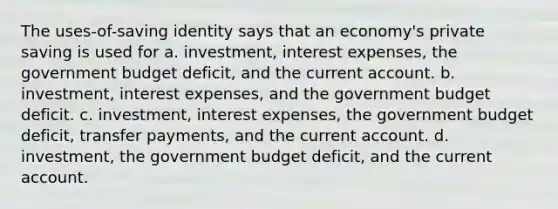 The uses-of-saving identity says that an economy's private saving is used for a. investment, interest expenses, the government budget deficit, and the current account. b. investment, interest expenses, and the government budget deficit. c. investment, interest expenses, the government budget deficit, transfer payments, and the current account. d. investment, the government budget deficit, and the current account.