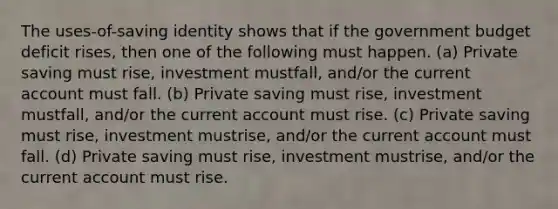 The uses-of-saving identity shows that if the government budget deficit rises, then one of the following must happen. (a) Private saving must rise, investment mustfall, and/or the current account must fall. (b) Private saving must rise, investment mustfall, and/or the current account must rise. (c) Private saving must rise, investment mustrise, and/or the current account must fall. (d) Private saving must rise, investment mustrise, and/or the current account must rise.