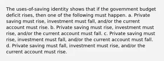 The uses-of-saving identity shows that if the government budget deficit rises, then one of the following must happen. a. Private saving must rise, investment must fall, and/or the current account must rise. b. Private saving must rise, investment must rise, and/or the current account must fall. c. Private saving must rise, investment must fall, and/or the current account must fall. d. Private saving must fall, investment must rise, and/or the current account must rise.