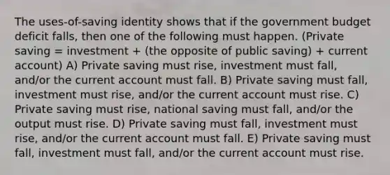 The uses-of-saving identity shows that if the government budget deficit falls, then one of the following must happen. (Private saving = investment + (the opposite of public saving) + current account) A) Private saving must rise, investment must fall, and/or the current account must fall. B) Private saving must fall, investment must rise, and/or the current account must rise. C) Private saving must rise, national saving must fall, and/or the output must rise. D) Private saving must fall, investment must rise, and/or the current account must fall. E) Private saving must fall, investment must fall, and/or the current account must rise.