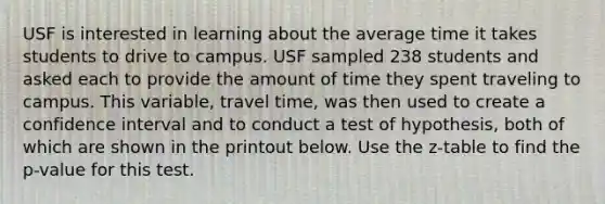 USF is interested in learning about the average time it takes students to drive to campus. USF sampled 238 students and asked each to provide the amount of time they spent traveling to campus. This variable, travel time, was then used to create a confidence interval and to conduct a test of hypothesis, both of which are shown in the printout below. Use the z-table to find the p-value for this test.