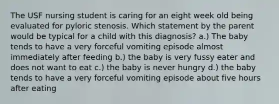 The USF nursing student is caring for an eight week old being evaluated for pyloric stenosis. Which statement by the parent would be typical for a child with this diagnosis? a.) The baby tends to have a very forceful vomiting episode almost immediately after feeding b.) the baby is very fussy eater and does not want to eat c.) the baby is never hungry d.) the baby tends to have a very forceful vomiting episode about five hours after eating