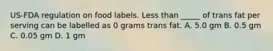 US-FDA regulation on food labels. Less than _____ of trans fat per serving can be labelled as 0 grams trans fat. A. 5.0 gm B. 0.5 gm C. 0.05 gm D. 1 gm