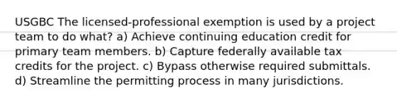 USGBC The licensed-professional exemption is used by a project team to do what? a) Achieve continuing education credit for primary team members. b) Capture federally available tax credits for the project. c) Bypass otherwise required submittals. d) Streamline the permitting process in many jurisdictions.