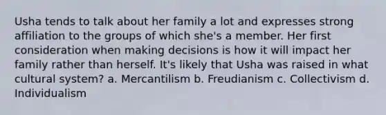 Usha tends to talk about her family a lot and expresses strong affiliation to the groups of which she's a member. Her first consideration when making decisions is how it will impact her family rather than herself. It's likely that Usha was raised in what cultural system? a. Mercantilism b. Freudianism c. Collectivism d. Individualism