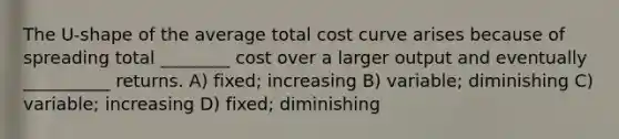 The U-shape of the average total cost curve arises because of spreading total ________ cost over a larger output and eventually __________ returns. A) fixed; increasing B) variable; diminishing C) variable; increasing D) fixed; diminishing