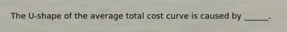 The U-shape of the average total cost curve is caused by ______.