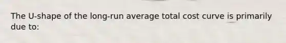 The U-shape of the long-run average total cost curve is primarily due to: