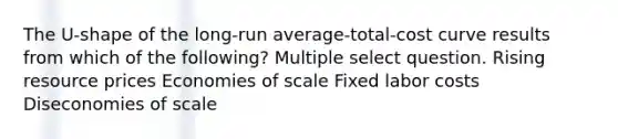 The U-shape of the long-run average-total-cost curve results from which of the following? Multiple select question. Rising resource prices Economies of scale Fixed labor costs Diseconomies of scale