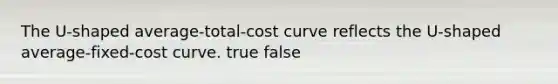 The U-shaped average-total-cost curve reflects the U-shaped average-fixed-cost curve. true false