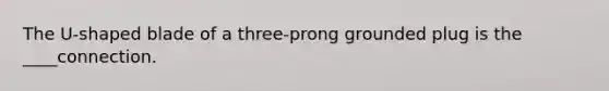 The U-shaped blade of a three-prong grounded plug is the ____connection.