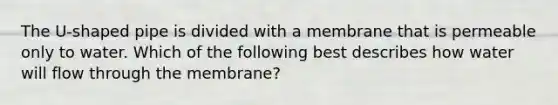 The U-shaped pipe is divided with a membrane that is permeable only to water. Which of the following best describes how water will flow through the membrane?