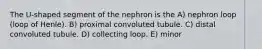 The U-shaped segment of the nephron is the A) nephron loop (loop of Henle). B) proximal convoluted tubule. C) distal convoluted tubule. D) collecting loop. E) minor