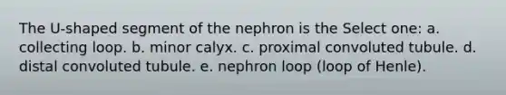 The U-shaped segment of the nephron is the Select one: a. collecting loop. b. minor calyx. c. proximal convoluted tubule. d. distal convoluted tubule. e. nephron loop (loop of Henle).