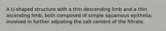 A U-shaped structure with a thin descending limb and a thin ascending limb, both composed of simple squamous epithelia; involved in further adjusting the salt content of the filtrate.