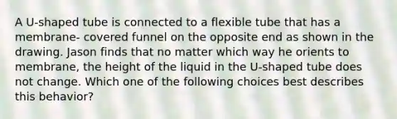 A U-shaped tube is connected to a flexible tube that has a membrane- covered funnel on the opposite end as shown in the drawing. Jason finds that no matter which way he orients to membrane, the height of the liquid in the U-shaped tube does not change. Which one of the following choices best describes this behavior?
