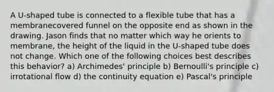 A U-shaped tube is connected to a flexible tube that has a membranecovered funnel on the opposite end as shown in the drawing. Jason finds that no matter which way he orients to membrane, the height of the liquid in the U-shaped tube does not change. Which one of the following choices best describes this behavior? a) Archimedes' principle b) Bernoulli's principle c) irrotational flow d) the continuity equation e) Pascal's principle